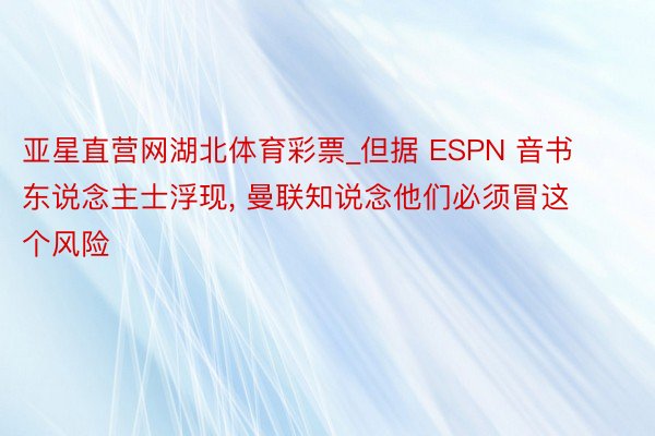 亚星直营网湖北体育彩票_但据 ESPN 音书东说念主士浮现, 曼联知说念他们必须冒这个风险