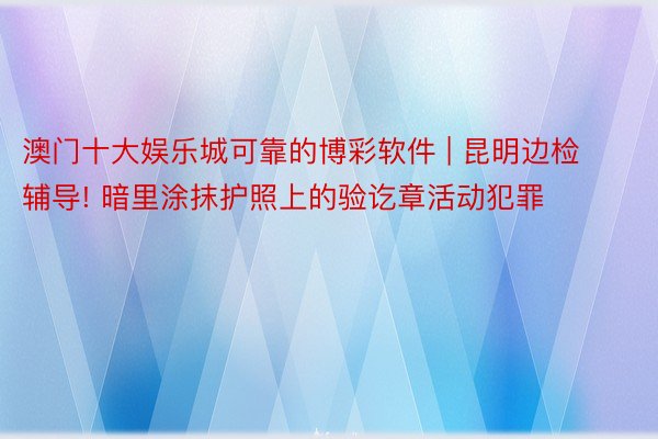 澳门十大娱乐城可靠的博彩软件 | 昆明边检辅导! 暗里涂抹护照上的验讫章活动犯罪