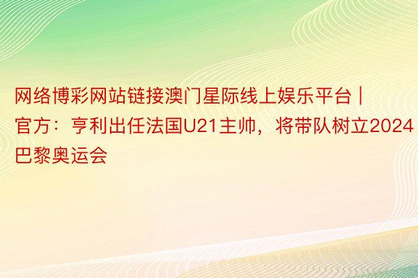 网络博彩网站链接澳门星际线上娱乐平台 | 官方：亨利出任法国U21主帅，将带队树立2024巴黎奥运会