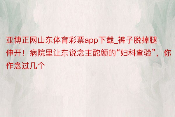 亚博正网山东体育彩票app下载_裤子脱掉腿伸开！病院里让东说念主酡颜的“妇科查验”，你作念过几个