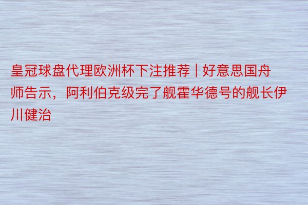 皇冠球盘代理欧洲杯下注推荐 | 好意思国舟师告示，阿利伯克级完了舰霍华德号的舰长伊川健治