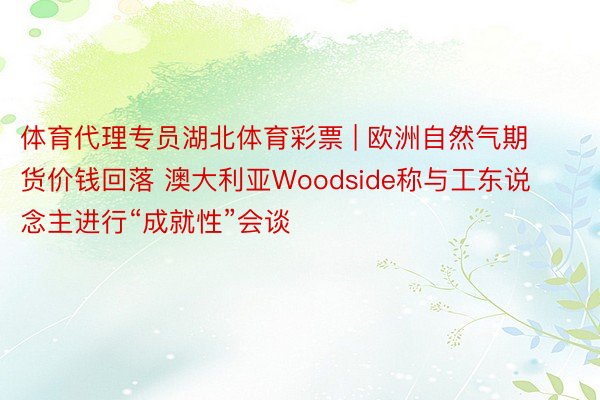 体育代理专员湖北体育彩票 | 欧洲自然气期货价钱回落 澳大利亚Woodside称与工东说念主进行“成就性”会谈