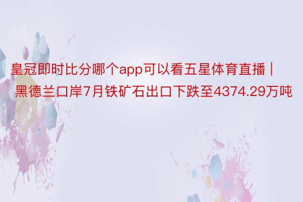 皇冠即时比分哪个app可以看五星体育直播 | 黑德兰口岸7月铁矿石出口下跌至4374.29万吨