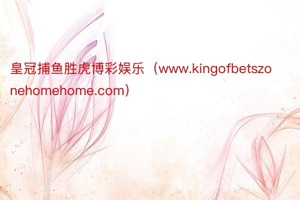 皇冠捕鱼胜虎博彩娱乐（www.kingofbetszonehomehome.com）