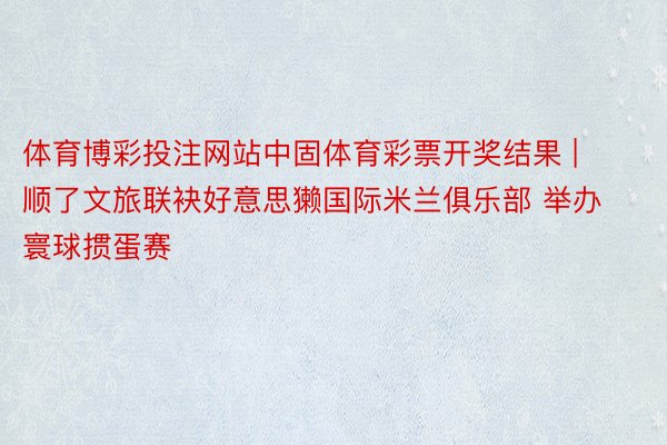 体育博彩投注网站中固体育彩票开奖结果 | 顺了文旅联袂好意思獭国际米兰俱乐部 举办寰球掼蛋赛