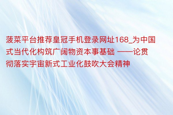 菠菜平台推荐皇冠手机登录网址168_为中国式当代化构筑广阔物资本事基础 ——论贯彻落实宇宙新式工业化鼓吹大会精神