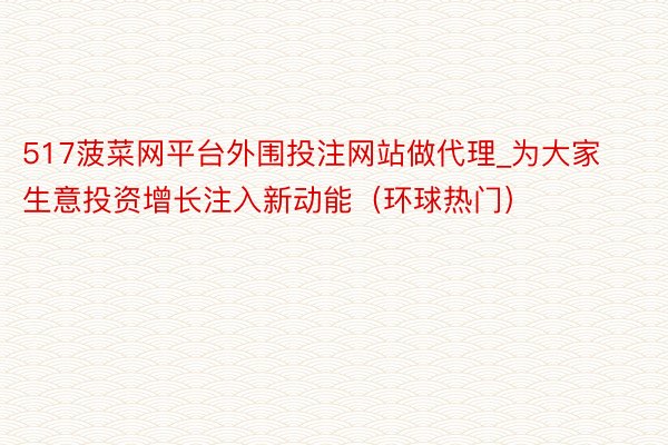 517菠菜网平台外围投注网站做代理_为大家生意投资增长注入新动能（环球热门）