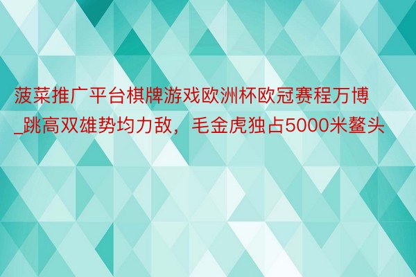 菠菜推广平台棋牌游戏欧洲杯欧冠赛程万博_跳高双雄势均力敌，毛金虎独占5000米鳌头