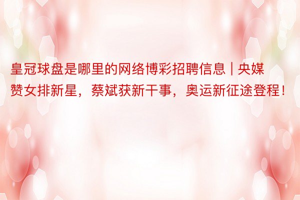 皇冠球盘是哪里的网络博彩招聘信息 | 央媒赞女排新星，蔡斌获新干事，奥运新征途登程！