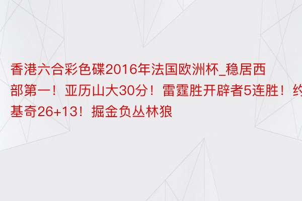 香港六合彩色碟2016年法国欧洲杯_稳居西部第一！亚历山大30分！雷霆胜开辟者5连胜！约基奇26+13！掘金负丛林狼