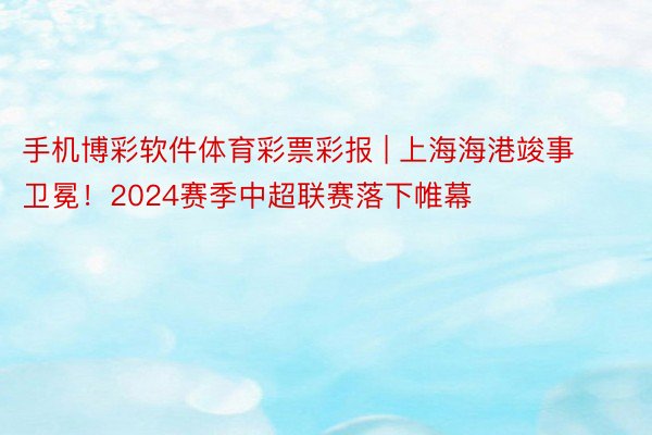 手机博彩软件体育彩票彩报 | 上海海港竣事卫冕！2024赛季中超联赛落下帷幕