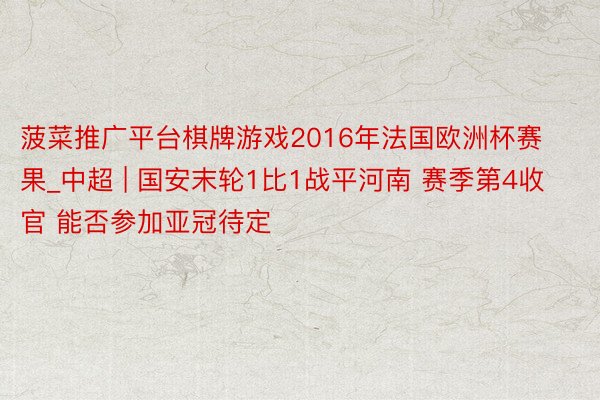 菠菜推广平台棋牌游戏2016年法国欧洲杯赛果_中超 | 国安末轮1比1战平河南 赛季第4收官 能否参加亚冠待定