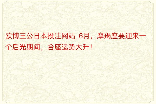 欧博三公日本投注网站_6月，摩羯座要迎来一个后光期间，合座运势大升！