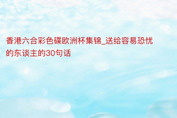 香港六合彩色碟欧洲杯集锦_送给容易恐忧的东谈主的30句话