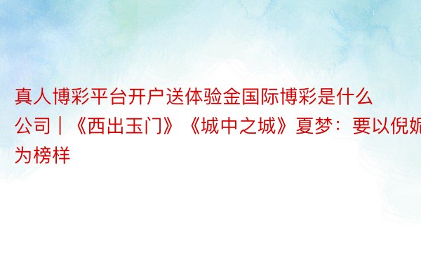 真人博彩平台开户送体验金国际博彩是什么公司 | 《西出玉门》《城中之城》夏梦：要以倪妮为榜样