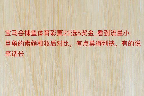 宝马会捕鱼体育彩票22选5奖金_看到流量小旦角的素颜和妆后对比，有点莫得判袂，有的说来话长