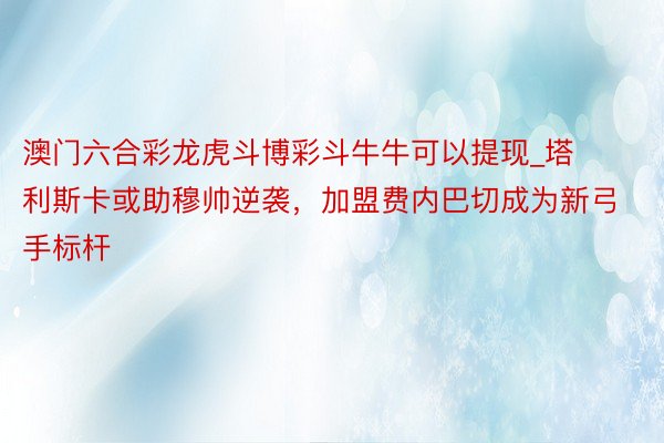 澳门六合彩龙虎斗博彩斗牛牛可以提现_塔利斯卡或助穆帅逆袭，加盟费内巴切成为新弓手标杆