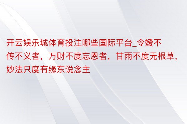 开云娱乐城体育投注哪些国际平台_令嫒不传不义者，万财不度忘恩者，甘雨不度无根草，妙法只度有缘东说念主