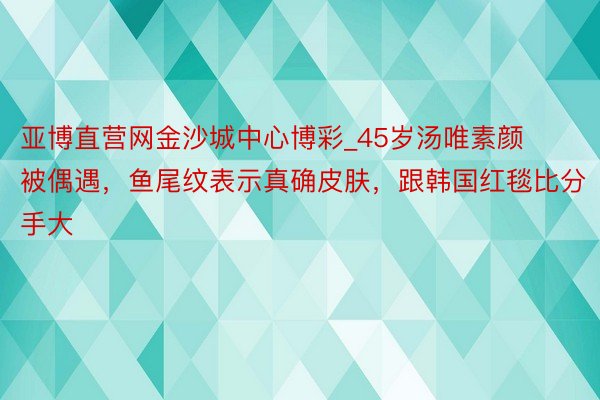 亚博直营网金沙城中心博彩_45岁汤唯素颜被偶遇，鱼尾纹表示真确皮肤，跟韩国红毯比分手大