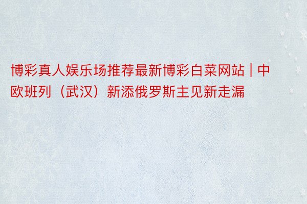 博彩真人娱乐场推荐最新博彩白菜网站 | 中欧班列（武汉）新添俄罗斯主见新走漏