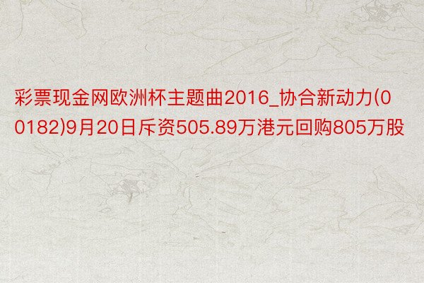 彩票现金网欧洲杯主题曲2016_协合新动力(00182)9月20日斥资505.89万港元回购805万股