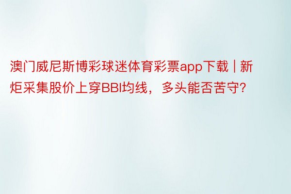 澳门威尼斯博彩球迷体育彩票app下载 | 新炬采集股价上穿BBI均线，多头能否苦守？