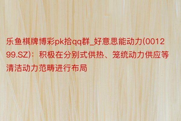 乐鱼棋牌博彩pk拾qq群_好意思能动力(001299.SZ)：积极在分别式供热、笼统动力供应等清洁动力范畴进行布局