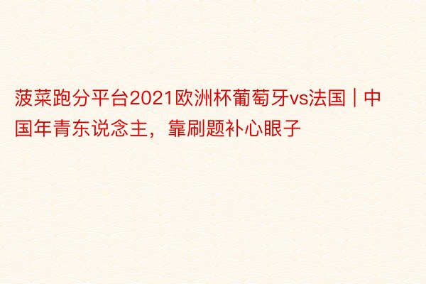 菠菜跑分平台2021欧洲杯葡萄牙vs法国 | 中国年青东说念主，靠刷题补心眼子