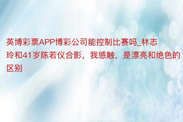 英博彩票APP博彩公司能控制比赛吗_林志玲和41岁陈若仪合影，我感触，是漂亮和绝色的区别