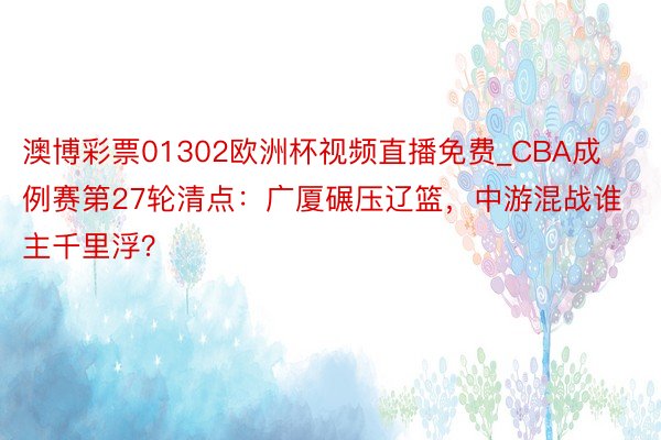 澳博彩票01302欧洲杯视频直播免费_CBA成例赛第27轮清点：广厦碾压辽篮，中游混战谁主千里浮？