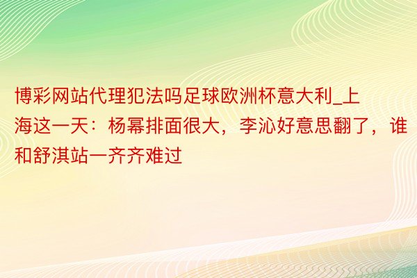 博彩网站代理犯法吗足球欧洲杯意大利_上海这一天：杨幂排面很大，李沁好意思翻了，谁和舒淇站一齐齐难过